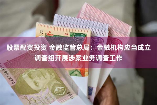 股票配资投资 金融监管总局：金融机构应当成立调查组开展涉案业务调查工作