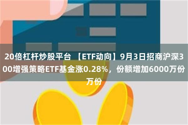 20倍杠杆炒股平台 【ETF动向】9月3日招商沪深300增强策略ETF基金涨0.28%，份额增加6000万份