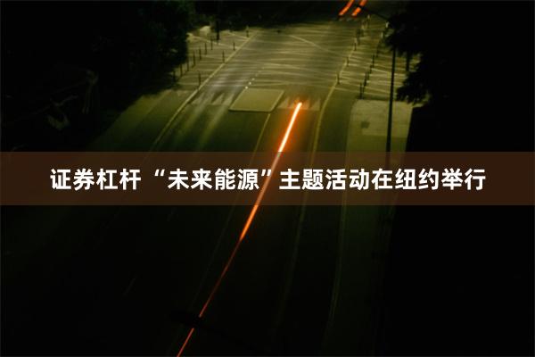 证券杠杆 “未来能源”主题活动在纽约举行