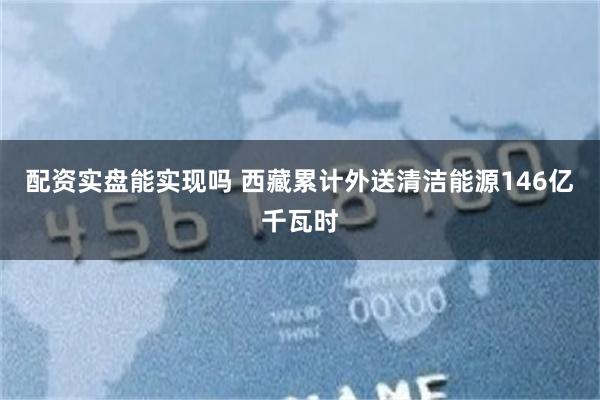 配资实盘能实现吗 西藏累计外送清洁能源146亿千瓦时