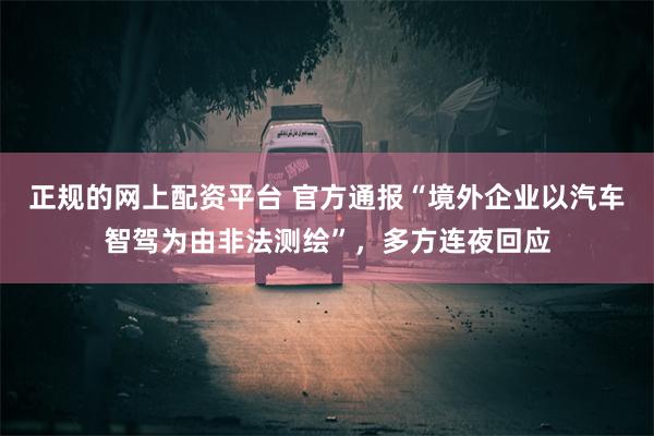 正规的网上配资平台 官方通报“境外企业以汽车智驾为由非法测绘”，多方连夜回应