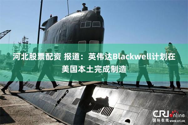 河北股票配资 报道：英伟达Blackwell计划在美国本土完成制造