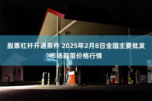 股票杠杆开通条件 2025年2月8日全国主要批发市场蒜苗价格行情